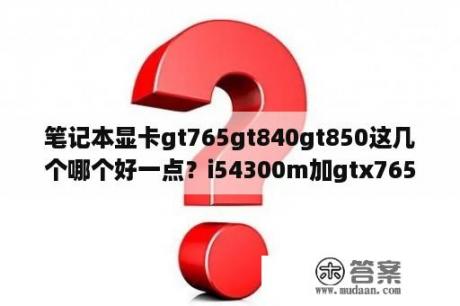 笔记本显卡gt765gt840gt850这几个哪个好一点？i54300m加gtx765能玩什么游？i？