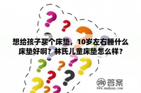 想给孩子买个床垫，10岁左右睡什么床垫好啊？林氏儿童床垫怎么样？