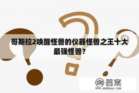 哥斯拉2唤醒怪兽的仪器怪兽之王十大最强怪兽？