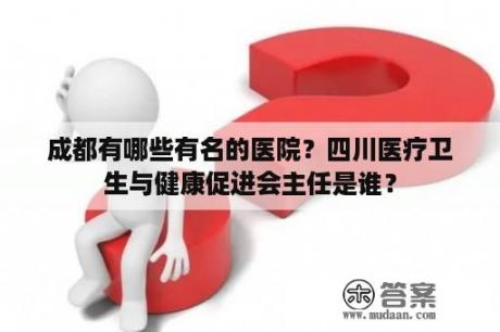 成都有哪些有名的医院？四川医疗卫生与健康促进会主任是谁？