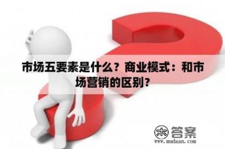 市场五要素是什么？商业模式：和市场营销的区别？