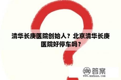 清华长庚医院创始人？北京清华长庚医院好停车吗？