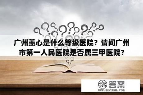 广州蕙心是什么等级医院？请问广州市第一人民医院是否属三甲医院？