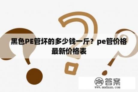 黑色PE管坏的多少钱一斤？pe管价格最新价格表