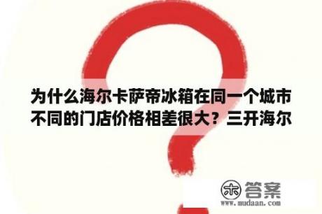 为什么海尔卡萨帝冰箱在同一个城市不同的门店价格相差很大？三开海尔旧冰箱能卖多少？