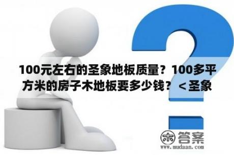 100元左右的圣象地板质量？100多平方米的房子木地板要多少钱？＜圣象＞？