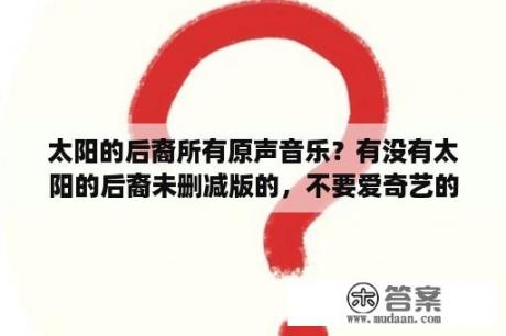 太阳的后裔所有原声音乐？有没有太阳的后裔未删减版的，不要爱奇艺的，爱奇艺是删减过得，最好直接打来的，不要压缩的？