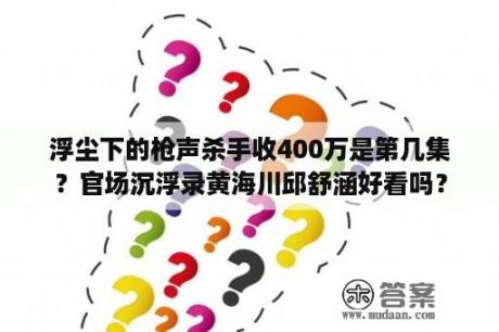 浮尘下的枪声杀手收400万是第几集？官场沉浮录黄海川邱舒涵好看吗？