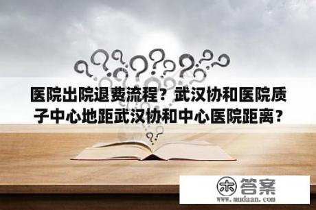 医院出院退费流程？武汉协和医院质子中心地距武汉协和中心医院距离？