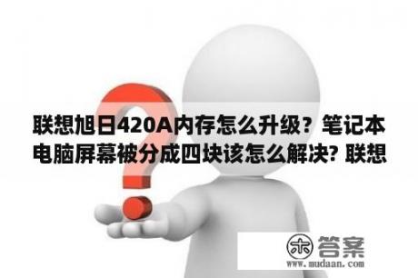 联想旭日420A内存怎么升级？笔记本电脑屏幕被分成四块该怎么解决? 联想旭日420A？