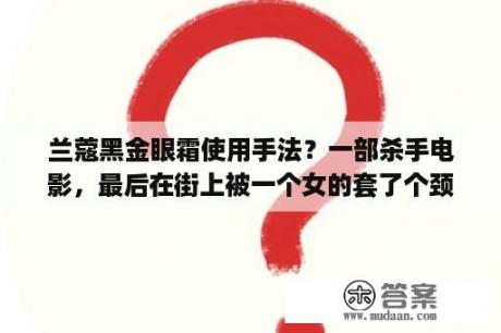 兰蔻黑金眼霜使用手法？一部杀手电影，最后在街上被一个女的套了个颈环的东西会自动加紧，他用手拉住那东西最后连手指都拉断了？