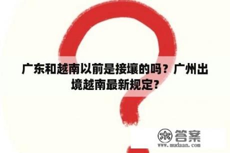 广东和越南以前是接壤的吗？广州出境越南最新规定？