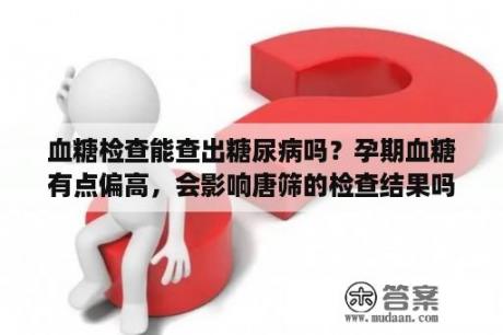 血糖检查能查出糖尿病吗？孕期血糖有点偏高，会影响唐筛的检查结果吗？