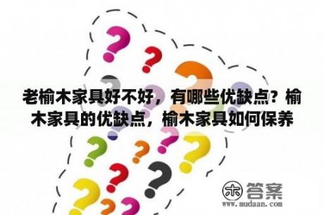 老榆木家具好不好，有哪些优缺点？榆木家具的优缺点，榆木家具如何保养？