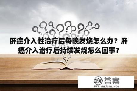 肝癌介入性治疗后每晚发烧怎么办？肝癌介入治疗后持续发烧怎么回事？