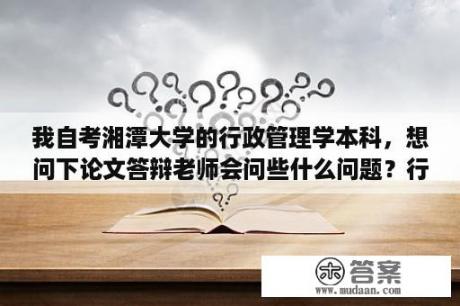 我自考湘潭大学的行政管理学本科，想问下论文答辩老师会问些什么问题？行政管理考几科？