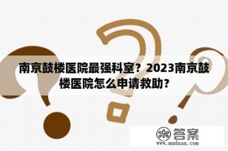 南京鼓楼医院最强科室？2023南京鼓楼医院怎么申请救助？