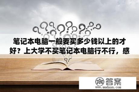 笔记本电脑一般要买多少钱以上的才好？上大学不买笔记本电脑行不行，感除了玩游戏觉没啥用，上学要用吗？