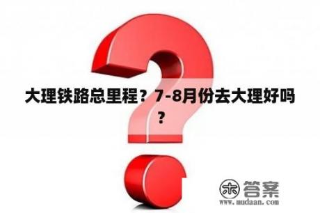 大理铁路总里程？7-8月份去大理好吗？