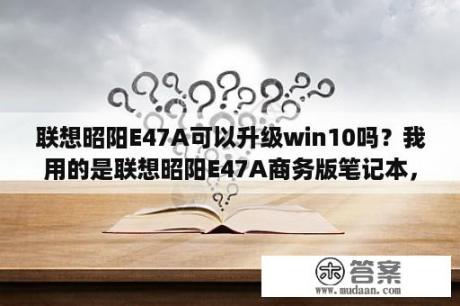 联想昭阳E47A可以升级win10吗？我用的是联想昭阳E47A商务版笔记本，经常无法启动，然后黑屏？