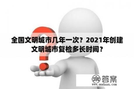 全国文明城市几年一次？2021年创建文明城市复检多长时间？