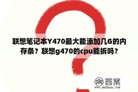 联想笔记本Y470最大能添加几G的内存条？联想g470的cpu能拆吗？