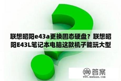 联想昭阳e43a更换固态硬盘？联想昭阳E43L笔记本电脑这款机子能玩大型网络游戏吗?我没用过笔记本电脑？