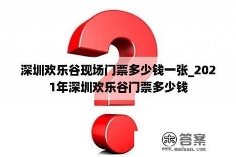 深圳欢乐谷现场门票多少钱一张_2021年深圳欢乐谷门票多少钱