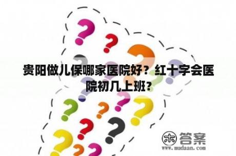 贵阳做儿保哪家医院好？红十字会医院初几上班？