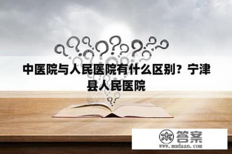 中医院与人民医院有什么区别？宁津县人民医院