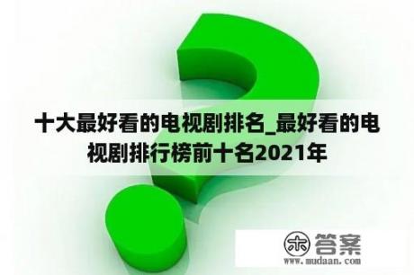 十大最好看的电视剧排名_最好看的电视剧排行榜前十名2021年