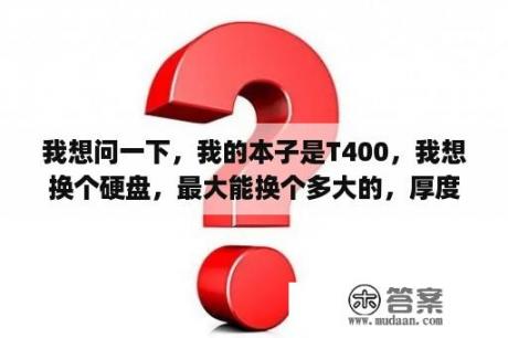 我想问一下，我的本子是T400，我想换个硬盘，最大能换个多大的，厚度是多少的，什么接口的？联想售后装一个固态硬盘128g大概多少钱？