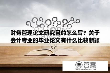 财务管理论文研究目的怎么写？关于会计专业的毕业论文有什么比较新颖的选题？