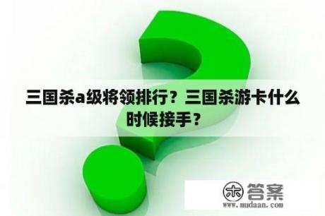 三国杀a级将领排行？三国杀游卡什么时候接手？