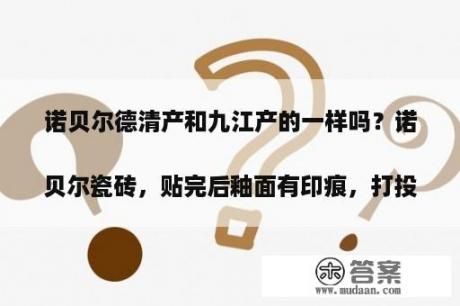 诺贝尔德清产和九江产的一样吗？诺贝尔瓷砖，贴完后釉面有印痕，打投诉 *** 解决不了，怎么 *** 
？