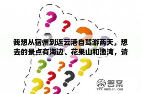 我想从宿州到连云港自驾游两天，想去的景点有海边、花果山和渔湾，请问有朋友知道路线的帮忙指导下，还想？连云港小岛旅游攻略？