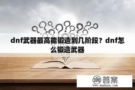 dnf武器最高能锻造到几阶段？dnf怎么锻造武器