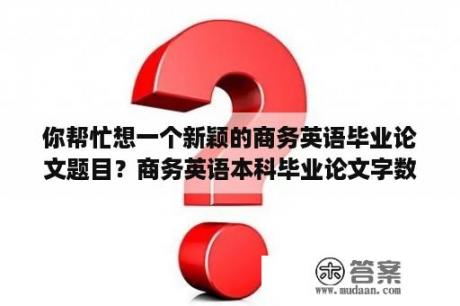 你帮忙想一个新颖的商务英语毕业论文题目？商务英语本科毕业论文字数？