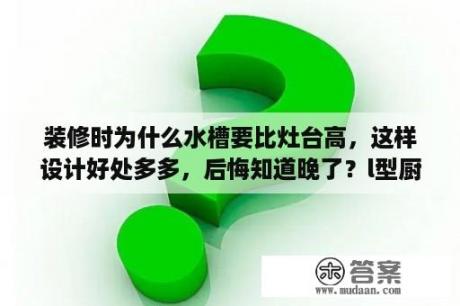 装修时为什么水槽要比灶台高，这样设计好处多多，后悔知道晚了？l型厨房装修效果图优点？