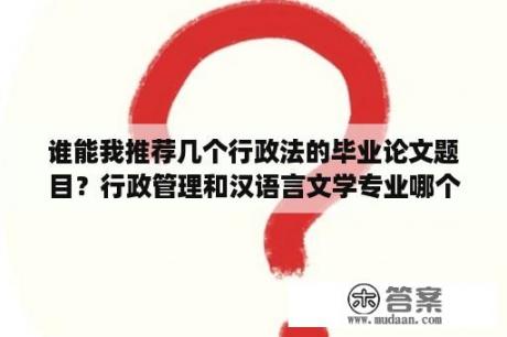 谁能我推荐几个行政法的毕业论文题目？行政管理和汉语言文学专业哪个好学，自考容易？