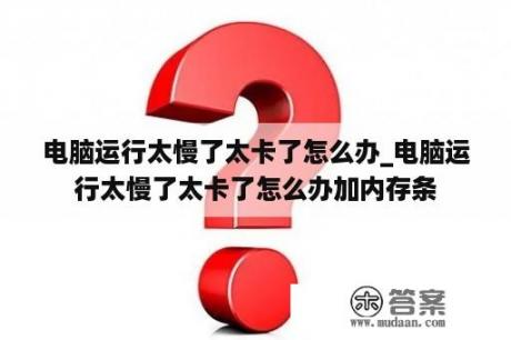 电脑运行太慢了太卡了怎么办_电脑运行太慢了太卡了怎么办加内存条