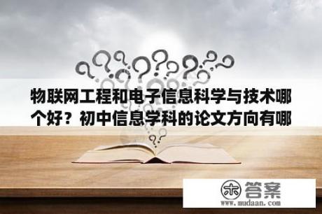 物联网工程和电子信息科学与技术哪个好？初中信息学科的论文方向有哪些？