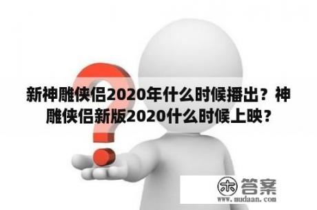 新神雕侠侣2020年什么时候播出？神雕侠侣新版2020什么时候上映？