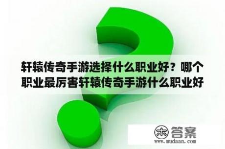 轩辕传奇手游选择什么职业好？哪个职业最厉害轩辕传奇手游什么职业好？