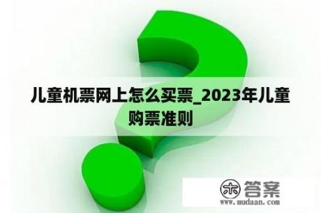 儿童机票网上怎么买票_2023年儿童购票准则
