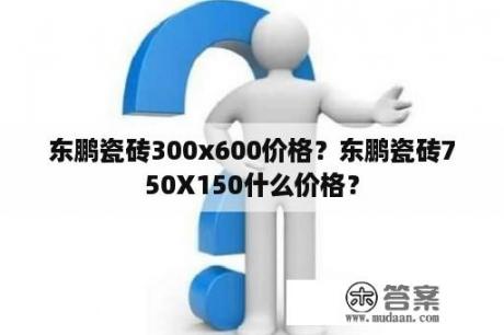 东鹏瓷砖300x600价格？东鹏瓷砖750X150什么价格？