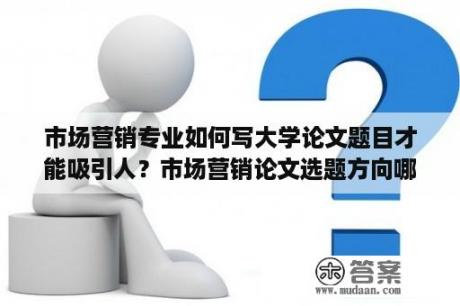 市场营销专业如何写大学论文题目才能吸引人？市场营销论文选题方向哪种好写？