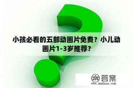 小孩必看的五部动画片免费？小儿动画片1-3岁推荐？