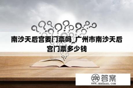 南沙天后宫要门票吗_广州市南沙天后宫门票多少钱