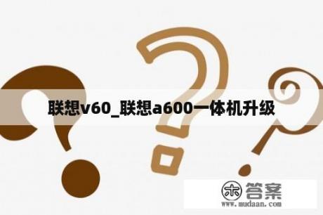 联想v60_联想a600一体机升级